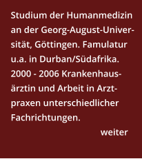 Studium der Humanmedizin an der Georg-August-Univer-sität, Göttingen. Famulatur u.a. in Durban/Südafrika. 2000 - 2006 Krankenhaus-ärztin und Arbeit in Arzt-praxen unterschiedlicher Fachrichtungen.      weiter