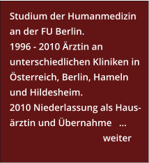 Studium der Humanmedizin an der FU Berlin. 1996 - 2010 Ärztin an unterschiedlichen Kliniken in Österreich, Berlin, Hameln und Hildesheim. 2010 Niederlassung als Haus- ärztin und Übernahme   …      weiter