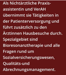 Als Nichtärztliche Praxis-assistentin und VerAH übernimmt sie Tätigkeiten in der Patienterversorgung und führt zusätzlich zu den Ärztinnen Hausbesuche durch. Spezialgebiet sind Bioresonanztherapie und alle Fragen rund um Sozialversicherungswesen, Qualitäts-und Abrechnungsmanagement.