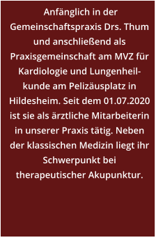 Anfänglich in der Gemeinschaftspraxis Drs. Thum und anschließend als Praxisgemeinschaft am MVZ für Kardiologie und Lungenheil-kunde am Pelizäusplatz in Hildesheim. Seit dem 01.07.2020 ist sie als ärztliche Mitarbeiterin in unserer Praxis tätig. Neben der klassischen Medizin liegt ihr Schwerpunkt bei therapeutischer Akupunktur.