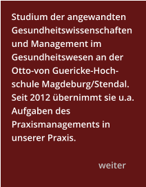 Studium der angewandten Gesundheitswissenschaftenund Management im Gesundheitswesen an der Otto-von Guericke-Hoch-schule Magdeburg/Stendal. Seit 2012 übernimmt sie u.a. Aufgaben des Praxismanagements in unserer Praxis.    			weiter