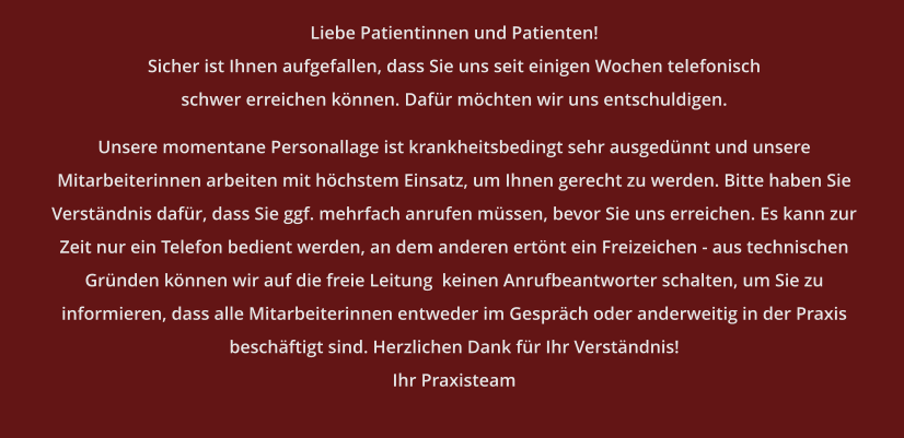 Liebe Patientinnen und Patienten! Sicher ist Ihnen aufgefallen, dass Sie uns seit einigen Wochen telefonisch schwer erreichen können. Dafür möchten wir uns entschuldigen.  Unsere momentane Personallage ist krankheitsbedingt sehr ausgedünnt und unsere Mitarbeiterinnen arbeiten mit höchstem Einsatz, um Ihnen gerecht zu werden. Bitte haben Sie Verständnis dafür, dass Sie ggf. mehrfach anrufen müssen, bevor Sie uns erreichen. Es kann zur Zeit nur ein Telefon bedient werden, an dem anderen ertönt ein Freizeichen - aus technischen Gründen können wir auf die freie Leitung  keinen Anrufbeantworter schalten, um Sie zu informieren, dass alle Mitarbeiterinnen entweder im Gespräch oder anderweitig in der Praxis beschäftigt sind. Herzlichen Dank für Ihr Verständnis! Ihr Praxisteam